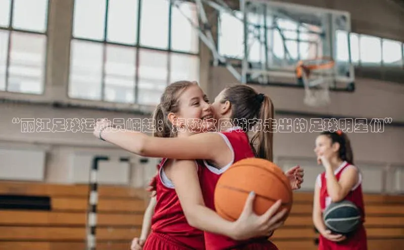 万向娱乐官方网站首页入口百度取证“丽江足球运动员崛起：揭秘这座城市走出的足球明星们”