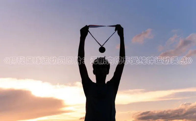 万向娱乐app官方下载百度教育《揭秘足球运动员图片：无肌肉图享受纯粹运动美感》