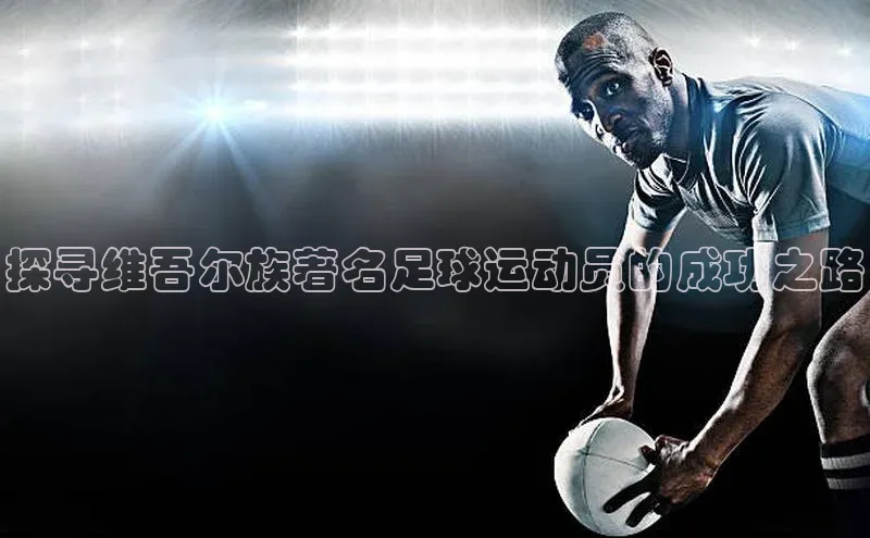万向娱乐官方入口文心一言探寻维吾尔族著名足球运动员的成功之路
