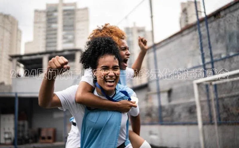 万向娱乐官网登录入口百度众测2024厦门体育盛宴：一场多元化的运动盛会