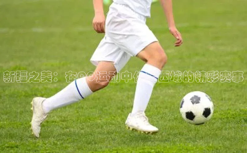 新疆之美：在QQ运动中体验西域的精彩赛事