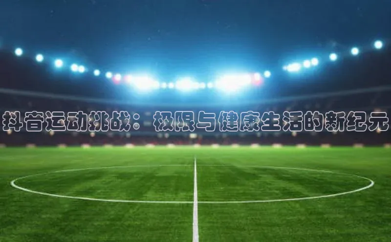 抖音运动挑战：极限与健康生活的新纪元