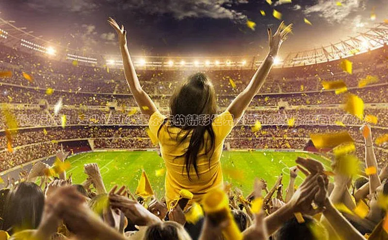 最新动态：专业运动赛事杂志的精彩世界-<运动赛事杂志官网网址>