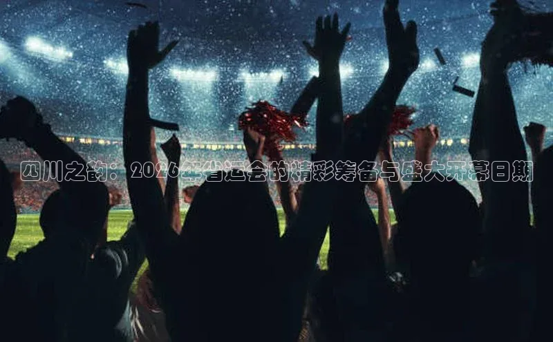 四川之韵：2026年省运会的精彩筹备与盛大开幕日期